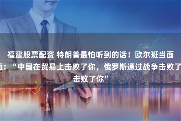 福建股票配资 特朗普最怕听到的话！欧尔班当面揭短：“中国在贸易上击败了你，俄罗斯通过战争击败了你”