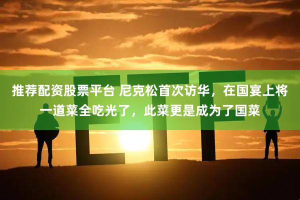 推荐配资股票平台 尼克松首次访华，在国宴上将一道菜全吃光了，此菜更是成为了国菜