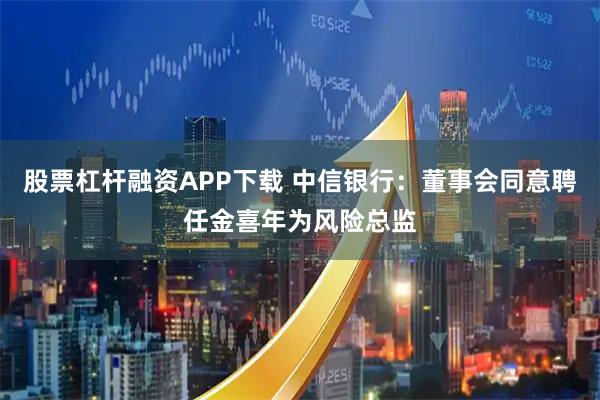股票杠杆融资APP下载 中信银行：董事会同意聘任金喜年为风险总监