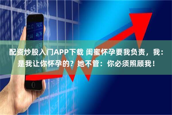 配资炒股入门APP下载 闺蜜怀孕要我负责，我：是我让你怀孕的？她不管：你必须照顾我！