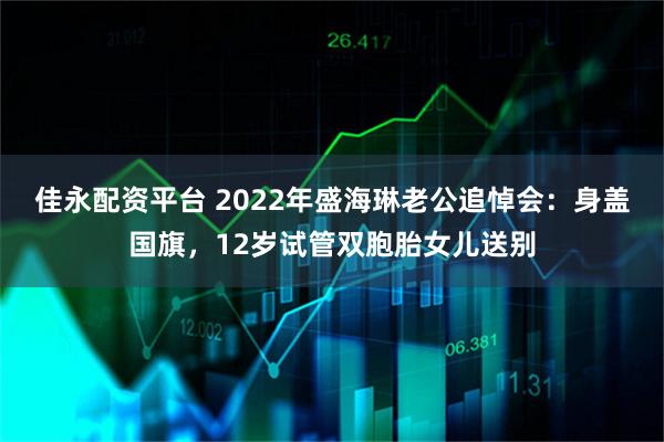 佳永配资平台 2022年盛海琳老公追悼会：身盖国旗，12岁试管双胞胎女儿送别