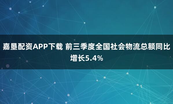 嘉垦配资APP下载 前三季度全国社会物流总额同比增长5.4%
