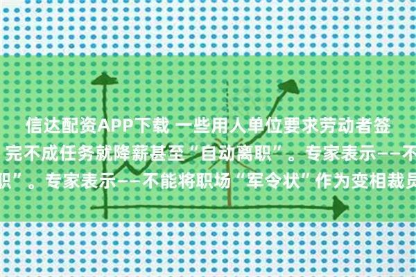 信达配资APP下载 一些用人单位要求劳动者签署工作任务目标文件，完不成任务就降薪甚至“自动离职”。专家表示——不能将职场“军令状”作为变相裁员工具