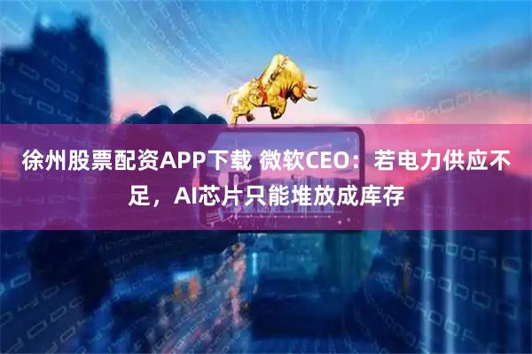 徐州股票配资APP下载 微软CEO：若电力供应不足，AI芯片只能堆放成库存