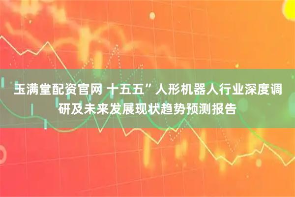 玉满堂配资官网 十五五”人形机器人行业深度调研及未来发展现状趋势预测报告