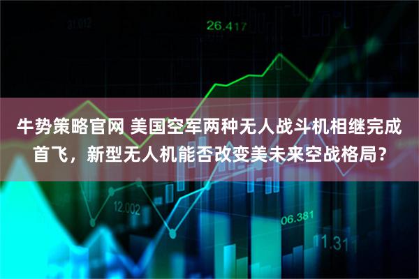 牛势策略官网 美国空军两种无人战斗机相继完成首飞，新型无人机能否改变美未来空战格局？