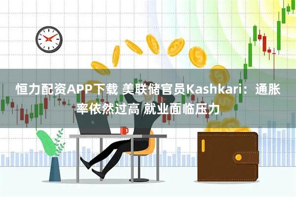 恒力配资APP下载 美联储官员Kashkari：通胀率依然过高 就业面临压力