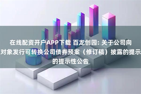在线配资开户APP下载 百龙创园: 关于公司向不特定对象发行可转换公司债券预案（修订稿）披露的提示性公告