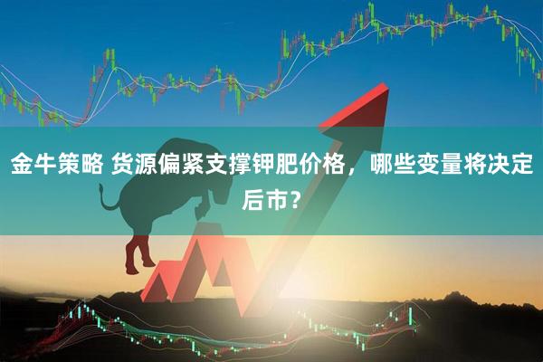 金牛策略 货源偏紧支撑钾肥价格，哪些变量将决定后市？