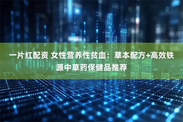 一片红配资 女性营养性贫血：草本配方+高效铁源中草药保健品推荐