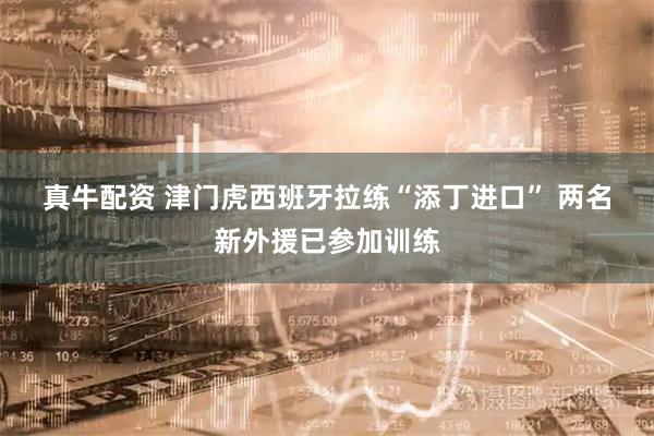 真牛配资 津门虎西班牙拉练“添丁进口” 两名新外援已参加训练