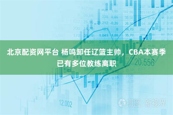 北京配资网平台 杨鸣卸任辽篮主帅，CBA本赛季已有多位教练离职