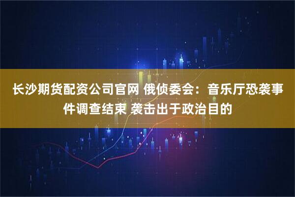长沙期货配资公司官网 俄侦委会：音乐厅恐袭事件调查结束 袭击出于政治目的