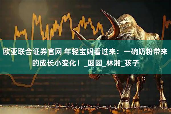 欧亚联合证券官网 年轻宝妈看过来:一碗奶粉带来的成长小变化!_囡囡_林湘_孩子