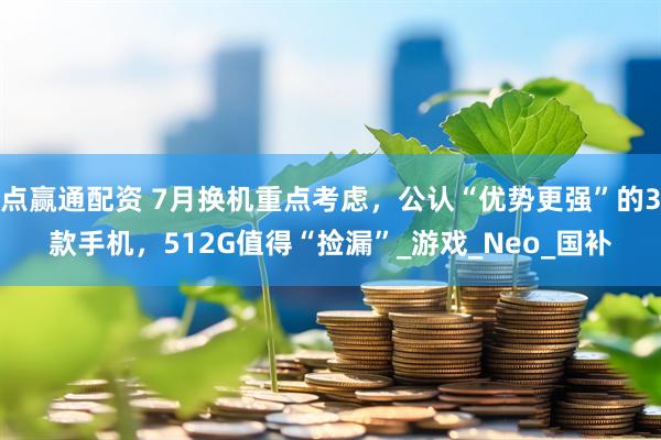 点赢通配资 7月换机重点考虑，公认“优势更强”的3款手机，512G值得“捡漏”_游戏_Neo_国补