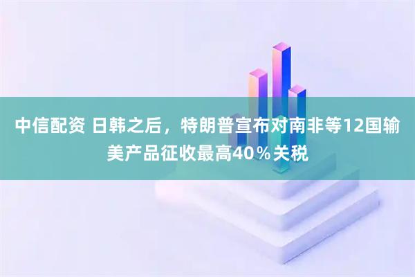 中信配资 日韩之后，特朗普宣布对南非等12国输美产品征收最高40％关税