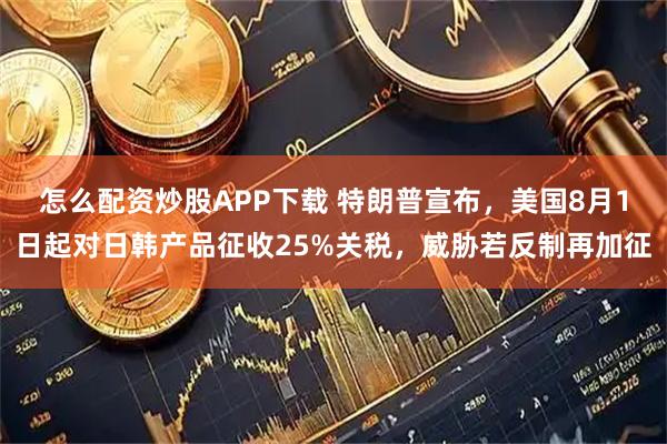 怎么配资炒股APP下载 特朗普宣布,美国8月1日起对日韩产品征收25%关税,威胁若反制再加征