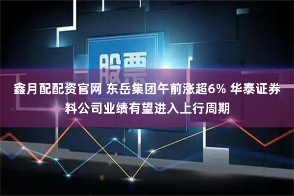 鑫月配配资官网 东岳集团午前涨超6% 华泰证券料公司业绩有望进入上行周期