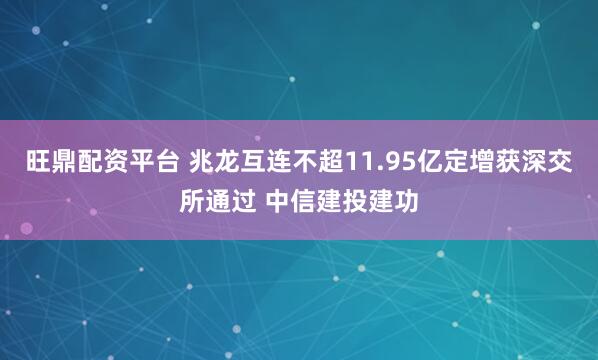 旺鼎配资平台 兆龙互连不超11.95亿定增获深交所通过 中信建投建功