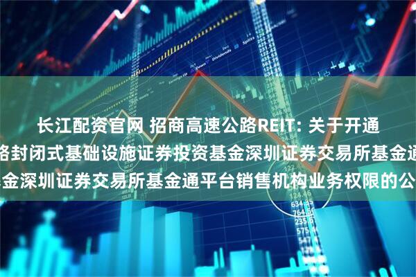 长江配资官网 招商高速公路REIT: 关于开通招商基金招商公路高速公路封闭式基础设施证券投资基金深圳证券交易所基金通平台销售机构业务权限的公告