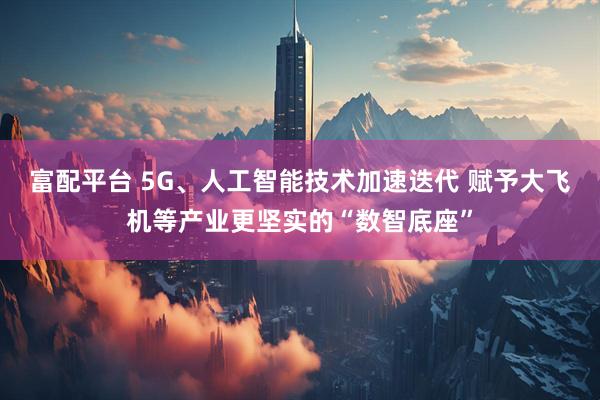 富配平台 5G、人工智能技术加速迭代 赋予大飞机等产业更坚实的“数智底座”