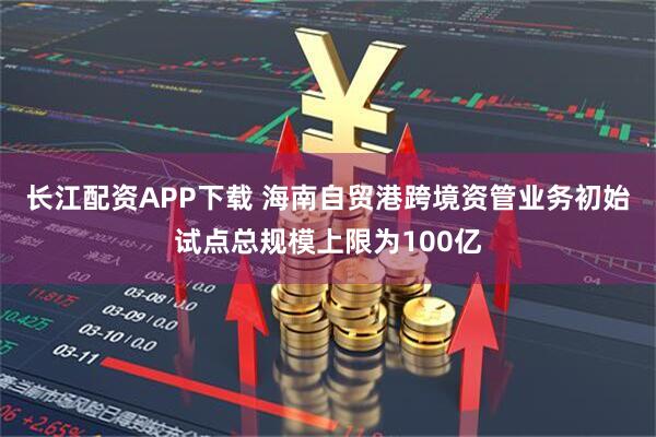 长江配资APP下载 海南自贸港跨境资管业务初始试点总规模上限为100亿