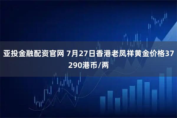 亚投金融配资官网 7月27日香港老凤祥黄金价格37290港币/两