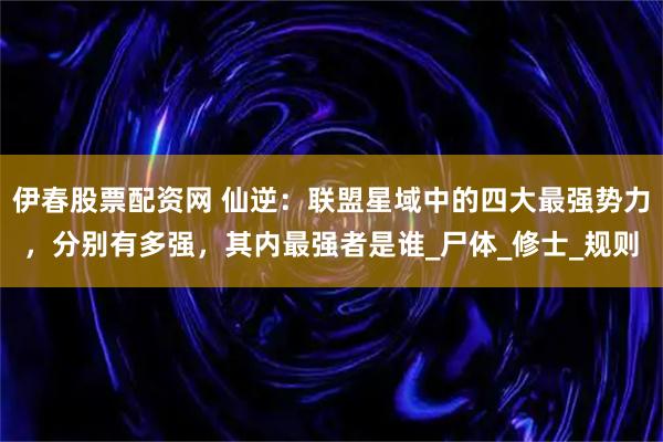 伊春股票配资网 仙逆:联盟星域中的四大最强势力,分别有多强,其内最强者是谁_尸体_修士_规则