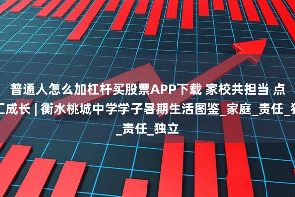 普通人怎么加杠杆买股票APP下载 家校共担当 点滴汇成长 | 衡水桃城中学学子暑期生活图鉴_家庭_责任_独立