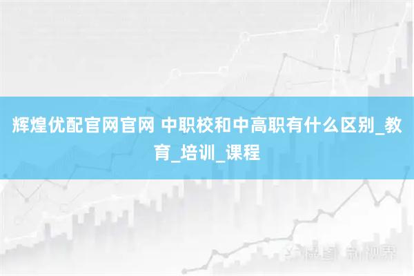 辉煌优配官网官网 中职校和中高职有什么区别_教育_培训_课程