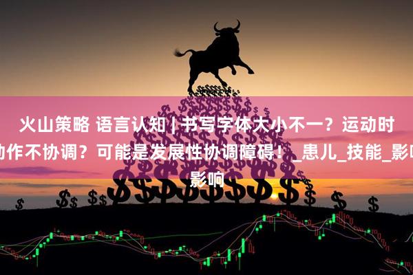 火山策略 语言认知 | 书写字体大小不一？运动时动作不协调？可能是发展性协调障碍！_患儿_技能_影响