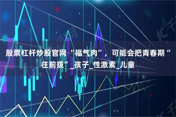 股票杠杆炒股官网 “福气肉”，可能会把青春期“往前拨”_孩子_性激素_儿童