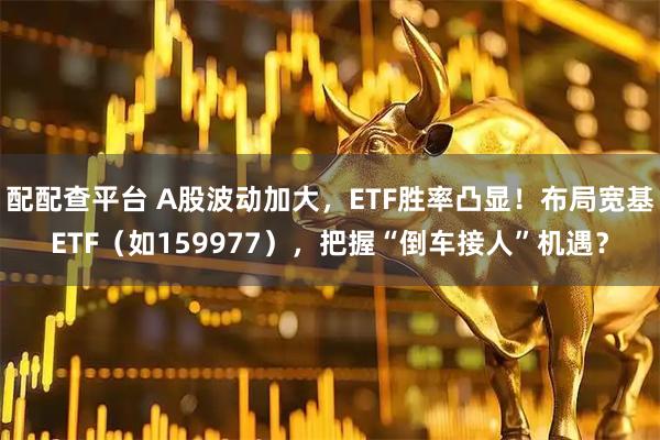 配配查平台 A股波动加大，ETF胜率凸显！布局宽基ETF（如159977），把握“倒车接人”机遇？