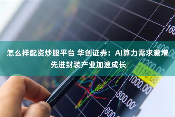 怎么样配资炒股平台 华创证券：AI算力需求激增 先进封装产业加速成长