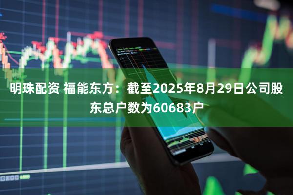 明珠配资 福能东方：截至2025年8月29日公司股东总户数为60683户