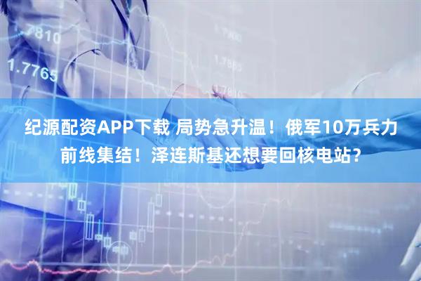 纪源配资APP下载 局势急升温！俄军10万兵力前线集结！泽连斯基还想要回核电站？