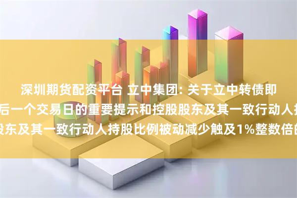 深圳期货配资平台 立中集团: 关于立中转债即将停止交易暨赎回前最后一个交易日的重要提示和控股股东及其一致行动人持股比例被动减少触及1%整数倍的公告
